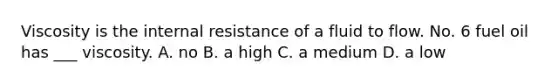 Viscosity is the internal resistance of a fluid to flow. No. 6 fuel oil has ___ viscosity. A. no B. a high C. a medium D. a low