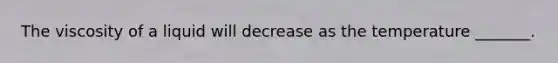 The viscosity of a liquid will decrease as the temperature _______.