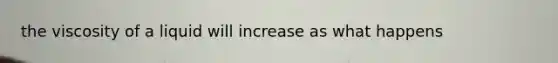 the viscosity of a liquid will increase as what happens