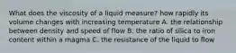 What does the viscosity of a liquid measure? how rapidly its volume changes with increasing temperature A. the relationship between density and speed of flow B. the ratio of silica to iron content within a magma C. the resistance of the liquid to flow