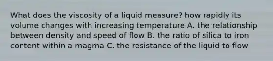 What does the viscosity of a liquid measure? how rapidly its volume changes with increasing temperature A. the relationship between density and speed of flow B. the ratio of silica to iron content within a magma C. the resistance of the liquid to flow