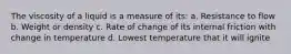 The viscosity of a liquid is a measure of its: a. Resistance to flow b. Weight or density c. Rate of change of its internal friction with change in temperature d. Lowest temperature that it will ignite