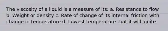 The viscosity of a liquid is a measure of its: a. Resistance to flow b. Weight or density c. Rate of change of its internal friction with change in temperature d. Lowest temperature that it will ignite