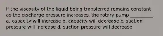 If the viscosity of the liquid being transferred remains constant as the discharge pressure increases, the rotary pump __________. a. capacity will increase b. capacity will decrease c. suction pressure will increase d. suction pressure will decrease