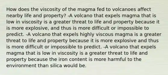 How does the viscosity of the magma fed to volcanoes affect nearby life and property? -A volcano that expels magma that is low in viscosity is a greater threat to life and property because it is more explosive, and thus is more difficult or impossible to predict. -A volcano that expels highly viscous magma is a greater threat to life and property because it is more explosive and thus is more difficult or impossible to predict. -A volcano that expels magma that is low in viscosity is a greater threat to life and property because the iron content is more harmful to the environment than silica would be.