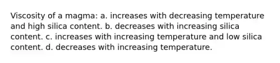 Viscosity of a magma: a. increases with decreasing temperature and high silica content. b. decreases with increasing silica content. c. increases with increasing temperature and low silica content. d. decreases with increasing temperature.