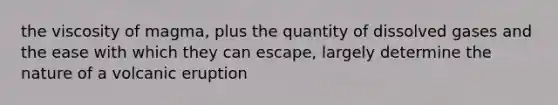 the viscosity of magma, plus the quantity of dissolved gases and the ease with which they can escape, largely determine the nature of a volcanic eruption