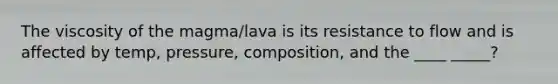 The viscosity of the magma/lava is its resistance to flow and is affected by temp, pressure, composition, and the ____ _____?