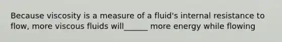 Because viscosity is a measure of a fluid's internal resistance to flow, more viscous fluids will______ more energy while flowing