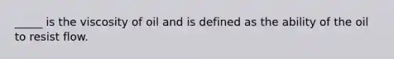 _____ is the viscosity of oil and is defined as the ability of the oil to resist flow.