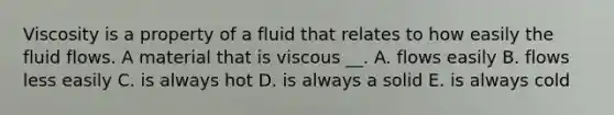 Viscosity is a property of a fluid that relates to how easily the fluid flows. A material that is viscous __. A. flows easily B. flows less easily C. is always hot D. is always a solid E. is always cold