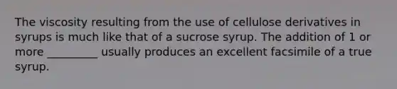 The viscosity resulting from the use of cellulose derivatives in syrups is much like that of a sucrose syrup. The addition of 1 or more _________ usually produces an excellent facsimile of a true syrup.