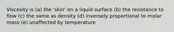 Viscosity is (a) the 'skin' on a liquid surface (b) the resistance to flow (c) the same as density (d) inversely proportional to molar mass (e) unaffected by temperature