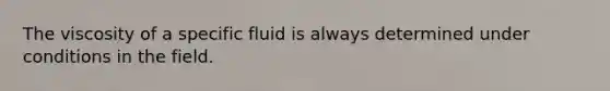 The viscosity of a specific fluid is always determined under conditions in the field.