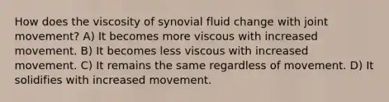 How does the viscosity of synovial fluid change with joint movement? A) It becomes more viscous with increased movement. B) It becomes less viscous with increased movement. C) It remains the same regardless of movement. D) It solidifies with increased movement.