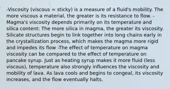 -Viscosity (viscous = sticky) is a measure of a fluid's mobility. The more viscous a material, the greater is its resistance to flow. -Magma's viscosity depends primarily on its temperature and silica content: The more silica in magma, the greater its viscosity. Silicate structures begin to link together into long chains early in the crystallization process, which makes the magma more rigid and impedes its flow -The effect of temperature on magma viscosity can be compared to the effect of temperature on pancake syrup. Just as heating syrup makes it more fluid (less viscous), temperature also strongly influences the viscosity and mobility of lava. As lava cools and begins to congeal, its viscosity increases, and the flow eventually halts.