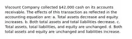 Viscount Company collected 42,000 cash on its accounts receivable. The effects of this transaction as reflected in the accounting equation are: a. Total assets decrease and equity increases. b. Both total assets and total liabilities decrease. c. Total assets, total liabilities, and equity are unchanged. d. Both total assets and equity are unchanged and liabilities increase.