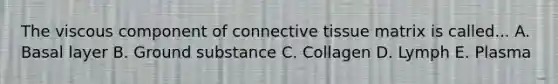 The viscous component of connective tissue matrix is called... A. Basal layer B. Ground substance C. Collagen D. Lymph E. Plasma