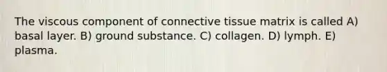 The viscous component of connective tissue matrix is called A) basal layer. B) ground substance. C) collagen. D) lymph. E) plasma.