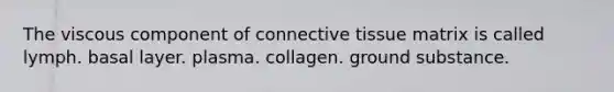 The viscous component of connective tissue matrix is called lymph. basal layer. plasma. collagen. ground substance.