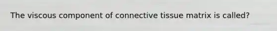 The viscous component of connective tissue matrix is called?