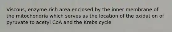 Viscous, enzyme-rich area enclosed by the inner membrane of the mitochondria which serves as the location of the oxidation of pyruvate to acetyl CoA and the Krebs cycle