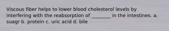 Viscous fiber helps to lower blood cholesterol levels by interfering with the reabsorption of ________ in the intestines. a. suagr b. protein c. uric acid d. bile