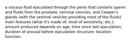 a viscous fluid ejaculated through the penis that contains sperm and fluids from the prostate, seminal vesicles, and Cowper's glands (with the seminal vesicles providing most of the fluids) main features (what it's made of; level of sensitivity; etc.): amount produced depends on age, time since last ejaculation, duration of arousal before ejaculation structure: location: function: