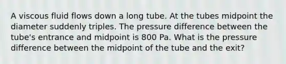 A viscous fluid flows down a long tube. At the tubes midpoint the diameter suddenly triples. The pressure difference between the tube's entrance and midpoint is 800 Pa. What is the pressure difference between the midpoint of the tube and the exit?