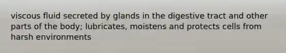 viscous fluid secreted by glands in the digestive tract and other parts of the body; lubricates, moistens and protects cells from harsh environments