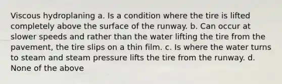 Viscous hydroplaning a. Is a condition where the tire is lifted completely above the surface of the runway. b. Can occur at slower speeds and rather than the water lifting the tire from the pavement, the tire slips on a thin film. c. Is where the water turns to steam and steam pressure lifts the tire from the runway. d. None of the above