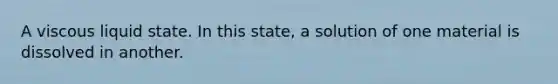 A viscous liquid state. In this state, a solution of one material is dissolved in another.