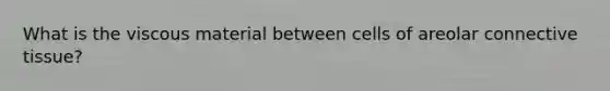 What is the viscous material between cells of areolar connective tissue?