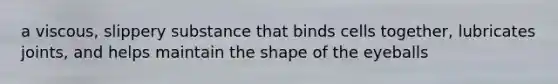 a viscous, slippery substance that binds cells together, lubricates joints, and helps maintain the shape of the eyeballs