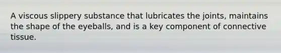 A viscous slippery substance that lubricates the joints, maintains the shape of the eyeballs, and is a key component of connective tissue.