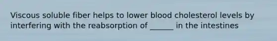 Viscous soluble fiber helps to lower blood cholesterol levels by interfering with the reabsorption of ______ in the intestines