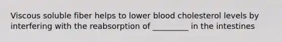 Viscous soluble fiber helps to lower blood cholesterol levels by interfering with the reabsorption of _________ in the intestines