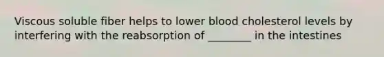 Viscous soluble fiber helps to lower blood cholesterol levels by interfering with the reabsorption of ________ in the intestines