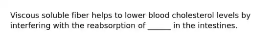 Viscous soluble fiber helps to lower blood cholesterol levels by interfering with the reabsorption of ______ in the intestines.