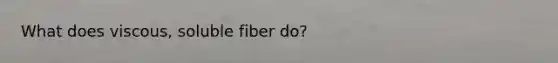 What does viscous, soluble fiber do?