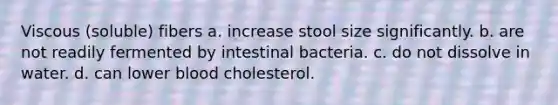 Viscous (soluble) fibers a. increase stool size significantly. b. are not readily fermented by intestinal bacteria. c. do not dissolve in water. d. can lower blood cholesterol.