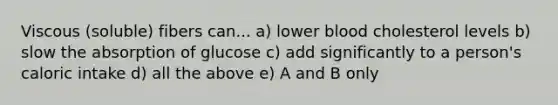 Viscous (soluble) fibers can... a) lower blood cholesterol levels b) slow the absorption of glucose c) add significantly to a person's caloric intake d) all the above e) A and B only