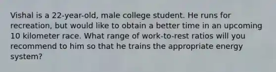Vishal is a 22-year-old, male college student. He runs for recreation, but would like to obtain a better time in an upcoming 10 kilometer race. What range of work-to-rest ratios will you recommend to him so that he trains the appropriate energy system?