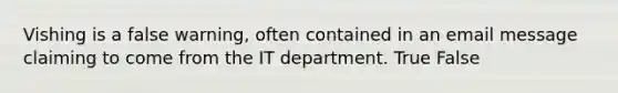 Vishing is a false warning, often contained in an email message claiming to come from the IT department. True False