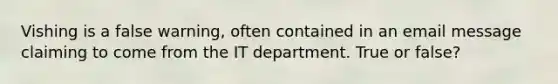 Vishing is a false warning, often contained in an email message claiming to come from the IT department. True or false?