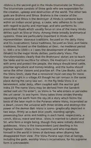 -Vishnu is the second god in the Hindu triumvirate (or Trimurti). The triumvirate consists of three gods who are responsible for the creation, upkeep and destruction of the world. The other two gods are Brahma and Shiva. Brahma is the creator of the universe and Shiva is the destroyer -A Hindu is someone born within an Indian social group, a caste, who adheres to its rules with regard to purity and marriage, and who performs its prescribed rituals which usually focus on one of the many Hindu deities such as Siva or Visnu -Among these broadly brahmanical systems, three are particularly important in Hindu self-representation: Vaisnava traditions, focused on the deity Visnu and his incarnations; Saiva traditions, focused on Siva; and Sakta traditions, focused on the Goddess or Devi. -he medieval period (c. 500 c e to 1500 c e ) sees the development of devotion (bhakti) to the major Hindu deities, particularly Visnu -The VisnuSmrtistates clearly that the Brahmans' duties are to teach the Veda and to sacrifice for others, the Ksatriya's is to practise with arms and protect the people, the Vaisya should tend cattle, practise agriculture and money-lending, and the Sudra should serve the other classes and practise art -The Law Books, such as the Visnu Smrti, state that a renouncer must not stay for more than one night in a village,43 though he can remain in the same place during the rainy sea son. -In the Rg Veda Visnu is a benevolent, solar deity, often coupled with the warrior god Indra.15 The name Visnu may be derived from the Sanskrit verbal root vis ('to enter'), so Visnu is 'he who enters or pervades the uni verse'. In one hymn, Visnu takes three strides thereby separating the earth from the sky,16 a story which forms the basis of the later myth in the Puranas where Visnu, incarnated as a dwarf, covers the universe with three strides and destroys the power of the demon Bali -Visnu is icono- graphically depicted in two ways. Firstly as a dark blue youth, standing upright, possessing four arms and holding in each hand, respectively, a conch, discus, mace and lotus. -Visnu is married to Laksmi and Sri, who form a single being, though they were initially distinct goddesses. -Visnu is the transcendent Lord dwelling in his highest heaven -Visnu is the supreme Lord who manifests himself in the world in times of darkness when dharma has disappeared from view. -The Visnu Purana says that all beings, including the gods, worship Visnu's incarnations, for his supreme form is unknowable.