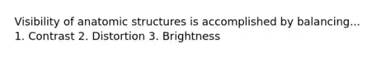 Visibility of anatomic structures is accomplished by balancing... 1. Contrast 2. Distortion 3. Brightness