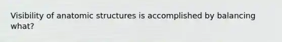 Visibility of anatomic structures is accomplished by balancing what?