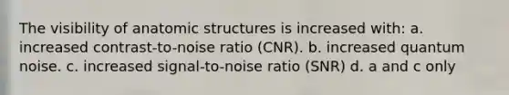 The visibility of anatomic structures is increased with: a. increased contrast-to-noise ratio (CNR). b. increased quantum noise. c. increased signal-to-noise ratio (SNR) d. a and c only