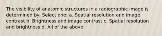 The visibility of anatomic structures in a radiographic image is determined by: Select one: a. Spatial resolution and image contrast b. Brightness and image contrast c. Spatial resolution and brightness d. All of the above